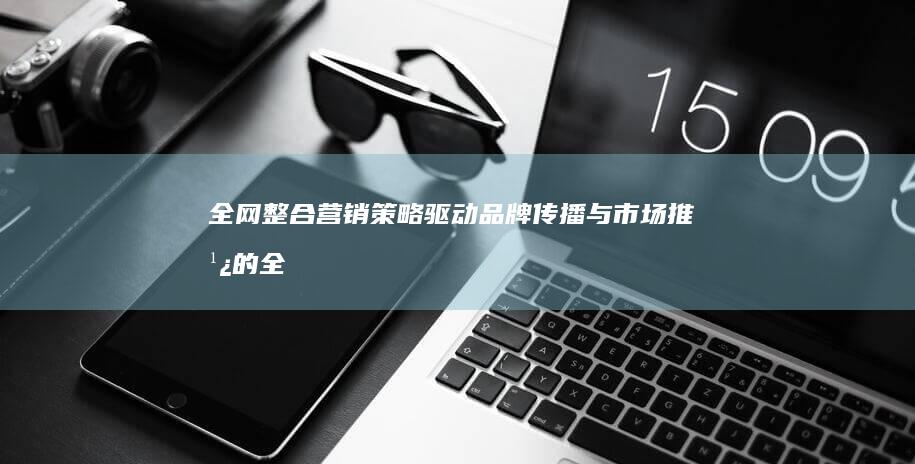 全网整合营销策略：驱动品牌传播与市场推广的全方位引擎